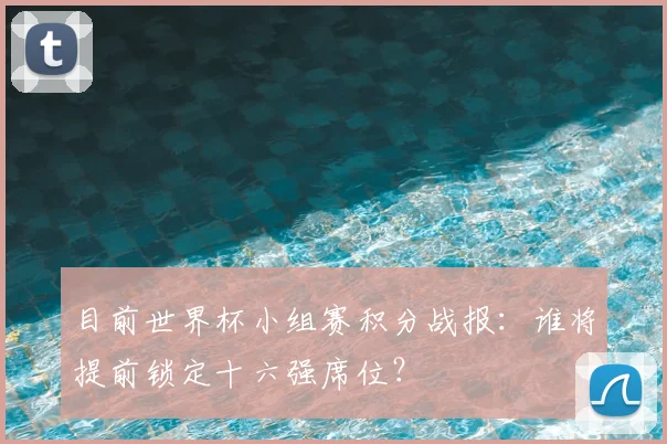 目前世界杯小组赛积分战报:谁将提前锁定十六强席位?