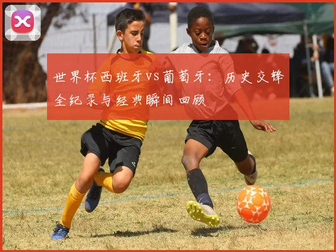 世界杯西班牙vs葡萄牙:历史交锋全纪录与经典瞬间回顾