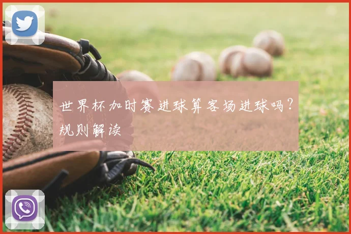 世界杯加时赛进球算客场进球吗?规则解读