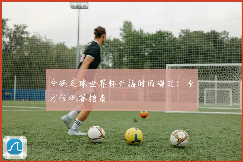 今晚足球世界杯开播时间确定:全方位观赛指南