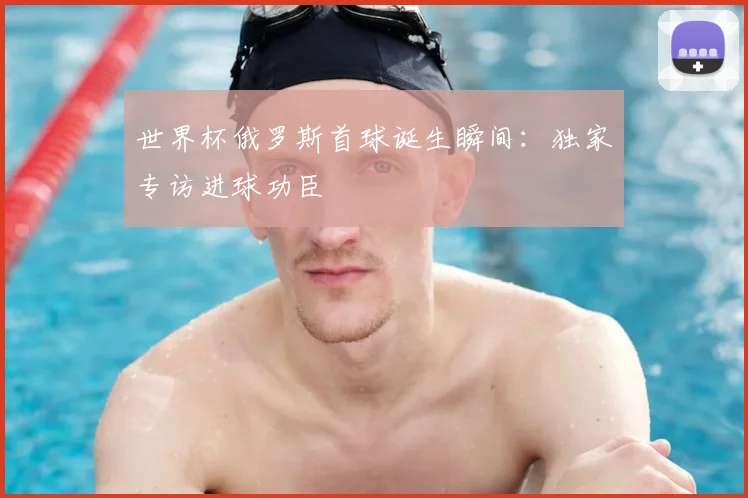 世界杯俄罗斯首球诞生瞬间:独家专访进球功臣
