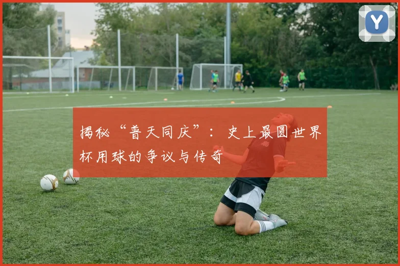 揭秘“普天同庆”:史上最圆世界杯用球的争议与传奇