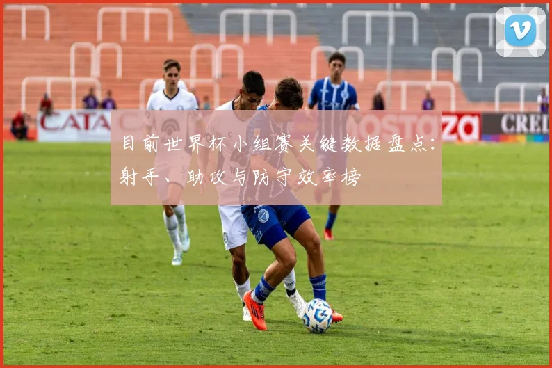 目前世界杯小组赛关键数据盘点:射手、助攻与防守效率榜