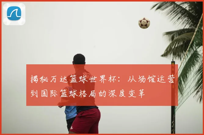 揭秘万达篮球世界杯:从场馆运营到国际篮球格局的深度变革
