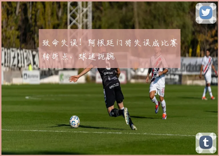 致命失误!阿根廷门将失误成比赛转折点,球迷扼腕