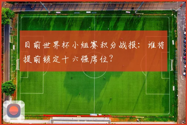 目前世界杯小组赛积分战报:谁将提前锁定十六强席位?