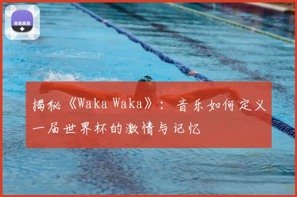 揭秘《Waka Waka》:音乐如何定义一届世界杯的激情与记忆