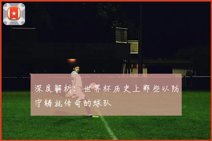 深度解析:世界杯历史上那些以防守铸就传奇的球队
