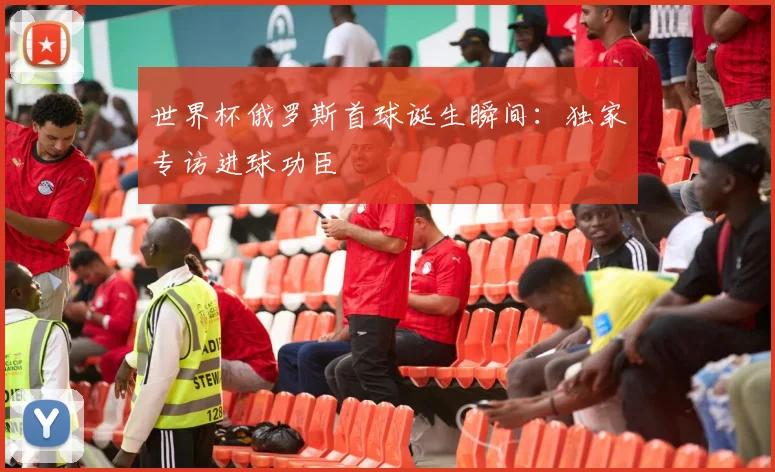 世界杯俄罗斯首球诞生瞬间:独家专访进球功臣