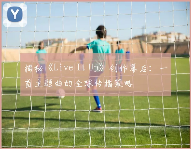 揭秘《Live It Up》创作幕后:一首主题曲的全球传播策略