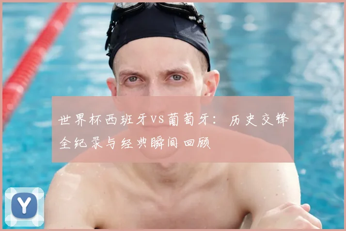 世界杯西班牙vs葡萄牙:历史交锋全纪录与经典瞬间回顾