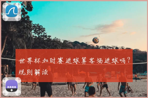 世界杯加时赛进球算客场进球吗?规则解读