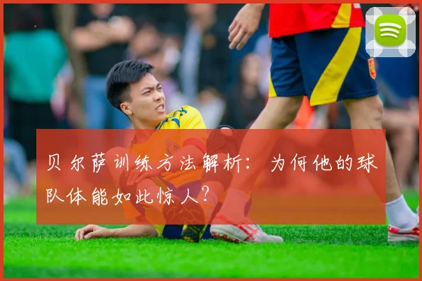 贝尔萨训练方法解析：为何他的球队体能如此惊人？