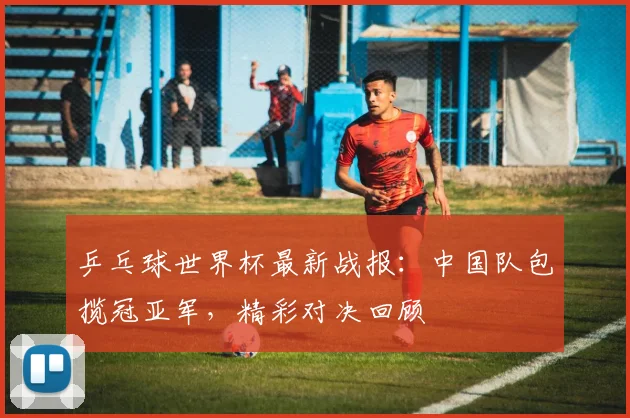 乒乓球世界杯最新战报：中国队包揽冠亚军，精彩对决回顾