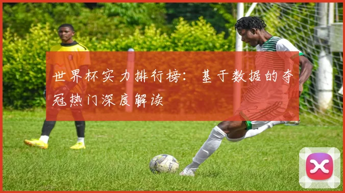 世界杯实力排行榜：基于数据的夺冠热门深度解读
